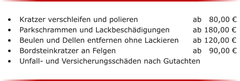 	Kratzer verschleifen und polieren 			ab   80,00  	Parkschrammen und Lackbeschdigungen	   	ab 180,00  	Beulen und Dellen entfernen ohne Lackieren 	ab 120,00  	Bordsteinkratzer an Felgen				ab   90,00  	Unfall- und Versicherungsschden nach Gutachten