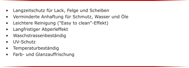 	Langzeitschutz fr Lack, Felge und Scheiben 	Verminderte Anhaftung fr Schmutz, Wasser und le 	Leichtere Reinigung ("Easy to clean"-Effekt) 	Langfristiger Abperleffekt 	Waschstrassenbestndig 	UV-Schutz 	Temperaturbestndig 	Farb- und Glanzauffrischung