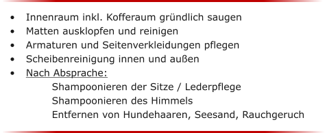 	Innenraum inkl. Kofferaum grndlich saugen 	Matten ausklopfen und reinigen	 	Armaturen und Seitenverkleidungen pflegen 	Scheibenreinigung innen und auen	 	Nach Absprache: 				 Shampoonieren der Sitze / Lederpflege Shampoonieren des Himmels		 Entfernen von Hundehaaren, Seesand, Rauchgeruch