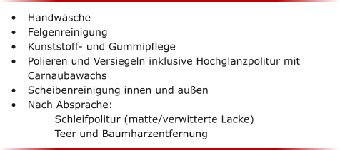 	Handwsche	 	Felgenreinigung	 	Kunststoff- und Gummipflege	 	Polieren und Versiegeln inklusive Hochglanzpolitur mit Carnaubawachs	 	Scheibenreinigung innen und auen 	Nach Absprache: 									Schleifpolitur (matte/verwitterte Lacke)				Teer und Baumharzentfernung